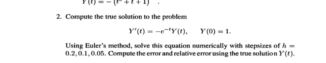 +t +1)
2. Compute the true solution to the problem
Y'(t) = -e-tY(t),
Y (0) = 1.
Using Euler's method, solve this equation numerically with stepsizes of h =
0.2,0.1,0.05. Compute the error and relative error using the true solution Y(t).
