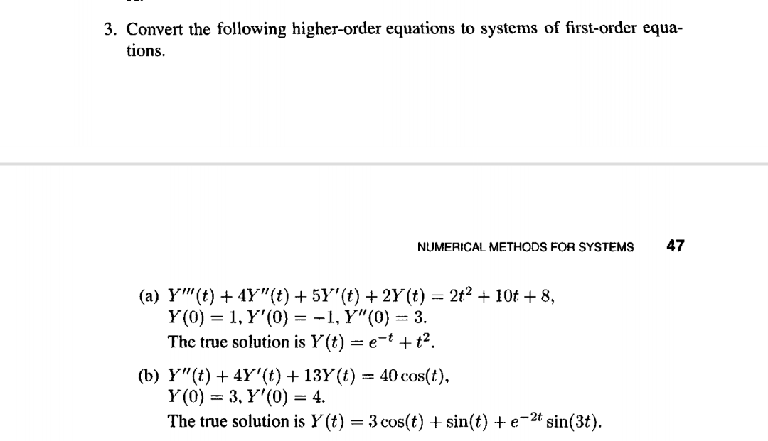 3. Convert the following higher-order equations to systems of first-order equa-
tions.
NUMERICAL METHODS FOR SYSTEMS
47
(a) Y"(t) + 4Y"(t) + 5Y'(t) + 2Y (t) = 2t2 + 10t + 8,
Y (0) = 1, Y'(0) = -1, Y"(0) = 3.
The true solution is Y (t) = e-t + t2.
%3D
(b) Y"(t) + 4Y'(t) + 13Y (t) = 40 cos(t),
Y (0) = 3, Y'(0) = 4.
The true solution is Y (t) = 3 cos(t) + sin(t) + e-2t sin(3t).
