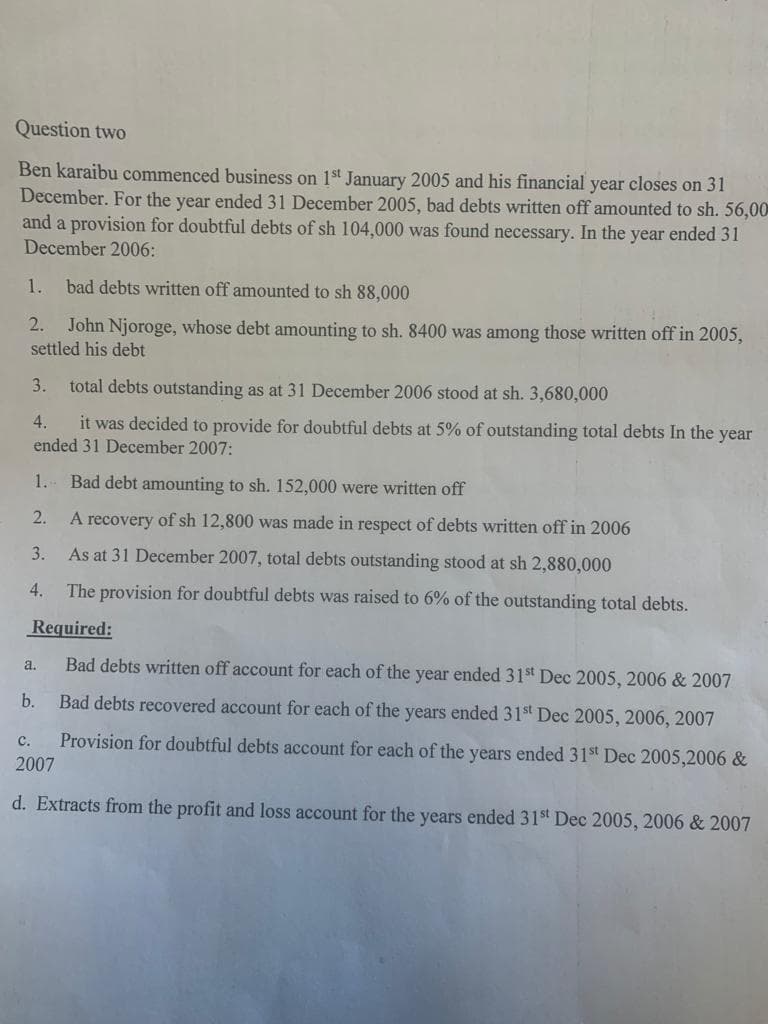 Question two
Ben karaibu commenced business on 1st January 2005 and his financial year closes on 31
December. For the year ended 31 December 2005, bad debts written off amounted to sh. 56,00
and a provision for doubtful debts of sh 104,000 was found necessary. In the year ended 31
December 2006:
1.
bad debts written off amounted to sh 88,000
2.
John Njoroge, whose debt amounting to sh. 8400 was among those written off in 2005,
settled his debt
3.
total debts outstanding as at 31 December 2006 stood at sh. 3,680,000
4.
it was decided to provide for doubtful debts at 5% of outstanding total debts In the year
ended 31 December 2007:
1. Bad debt amounting to sh. 152,000 were written off
2.
A recovery of sh 12,800 was made in respect of debts written off in 2006
3.
As at 31 December 2007, total debts outstanding stood at sh 2,880,000
4.
The provision for doubtful debts was raised to 6% of the outstanding total debts.
Required:
Bad debts written off account for each of the year ended 31st Dec 2005, 2006 & 2007
Bad debts recovered account for each of the years ended 31st Dec 2005, 2006, 2007
Provision for doubtful debts account for each of the years ended 31st Dec 2005,2006 &
a.
b.
C.
2007
d. Extracts from the profit and loss account for the years ended 31st Dec 2005, 2006 & 2007