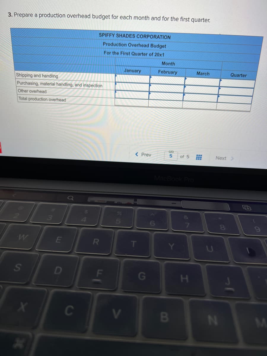 3. Prepare a production overhead budget for each month and for the first quarter.
SPIFFY SHADES CORPORATION
Production Overhead Budget
For the First Quarter of 20x1
Month
January
February
March
Quarter
Shipping and handling
Purchasing, material handling, and inspection
Other overhead
Total production overhead
%24
< Prev
5
of 5
Next >
5.
6
E
Y.
D
F
H.
C
V
N
M.
CO
