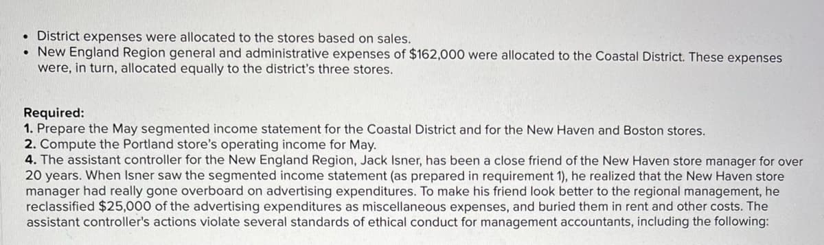 • District expenses were allocated to the stores based on sales.
• New England Region general and administrative expenses of $162,000 were allocated to the Coastal District. These expenses
were, in turn, allocated equally to the district's three stores.
Required:
1. Prepare the May segmented income statement for the Coastal District and for the New Haven and Boston stores.
2. Compute the Portland store's operating income for May.
4. The assistant controller for the New England Region, Jack Isner, has been a close friend of the New Haven store manager for over
20 years. When Isner saw the segmented income statement (as prepared in requirement 1), he realized that the New Haven store
manager had really gone overboard on advertising expenditures. To make his friend look better to the regional management, he
reclassified $25,000 of the advertising expenditures as miscellaneous expenses, and buried them in rent and other costs. The
assistant controller's actions violate several standards of ethical conduct for management accountants, including the following:
