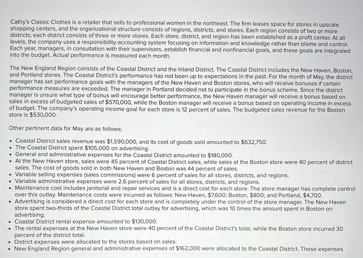 Cathy's Classic Clothes is a retailer that sells to professional women in the northeast. The firm leases space for stores in upscale
shopping centers, and the organizational structure consists of regions, districts, and stores. Each region consists of two or more
districts; each district consists of three or more stores. Each store, district, and region has been established as a profit center. At all|
levels, the company uses a responsibility-accounting system focusing on information and knowledge rather than blame and control.
Each year, managers, in consultation with their supervisors, establish financial and nonfinancial goals, and these goals are integrated
into the budget. Actual performance is measured each month.
The New England Region consists of the Coastal District and the Inland District. The Coastal District includes the New Haven, Boston,
and Portland stores. The Coastal District's performance has not been up to expectations in the past. For the month of May, the district
manager has set performance goals with the managers of the New Haven and Boston stores, who will receive bonuses if certain
performance measures are exceeded. The manager in Portland decided not to participate in the bonus scheme. Since the district
manager is unsure what type of bonus will encourage better performance, the New Haven manager will receive a bonus based on
sales in excess of budgeted sales of $570,000, while the Boston manager will receive a bonus based on operating income in excess
of budget. The company's operating income goal for each store is 12 percent of sales. The budgeted sales revenue for the Boston
store is $530,000.
Other pertinent data for May are as follows:
• Coastal District sales revenue was $1,590,000, and its cost of goods sold amounted to $632,750.
• The Coastal District spent $105,000 on advertising.
• General and administrative expenses for the Coastal District amounted to $180,000.
• At the New Haven store, sales were 45 percent of Coastal District sales, while sales at the Boston store were 40 percent of district
sales. The cost of goods sold in both New Haven and Boston was 44 percent of sales.
• Variable selling expenses (sales commissions) were 6 percent of sales for all stores, districts, and regions.
• Variable administrative expenses were 2.6 percent of sales for all stores, districts, and regions.
• Maintenance cost includes janitorial and repair services and is a direct cost for each store. The store manager has complete control
over this outlay. Maintenance costs were incurred as follows: New Haven, $7,600; Boston, $800; and Portland, $4,700.
• Advertising is considered a direct cost for each store and is completely under the control of the store manager. The New Haven
store.spent two-thirds of the Coastal District total outlay for advertising, which was 10 times the amount spent in Boston on
advertising.
• Coastal District rental expense amounted to $130,000.
• The rental expenses at the New Haven store were 40 percent of the Coastal District's total, while the Boston store incurred 30
percent of the district total.
• District expenses were allocated to the stores based on sales.
• New England Region general and administrative expenses of $162,000 were allocated to the Coastal District. These expenses
