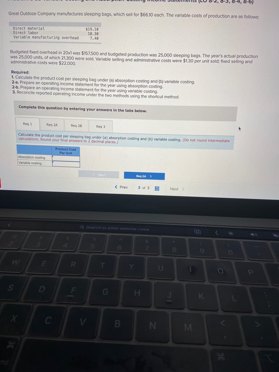 3-3, 8-4, 8-6)
Great Outdoze Company manufactures sleeping bags, which sell for $66.10 each. The variable costs of production are as follows:
Direct material
Direct labor
Variable manufacturing overhead
$19.10
10.30
7.40
Budgeted fixed overhead in 20x1 was $157,500 and budgeted production was 25,000 sleeping bags. The year's actual production
was 25,000 units, of which 21,300 were sold. Variable selling and administrative costs were $1.30 per unit sold; fixed selling and
administrative costs were $22,000.
Required:
1. Calculate the product cost per sleeping bag under (a) absorption costing and (b) variable costing.
2-a. Prepare an operating income statement for the year using absorption costing.
2-b. Prepare an operating income statement for the year using variable costing.
3. Reconcile reported operating income under the two methods using the shortcut method.
Complete this question by entering your answers in the tabs below.
Req 1
Req 2A
Req 2B
Reg 3
Calculate the product cost per sleeping bag under (a) absorption costing and (b) variable costing. (Do not round intermediate
calculations. Round your final answers to 2 decimal places.)
Product Cost
Per Unit
Absorption costing
Variable costing
Reg 1
Req :
>
< Prev
3 of 3
Next>
Q Search or enter website name
2:
4
6.
7
U
OP
D
G
H.
CI
S'
