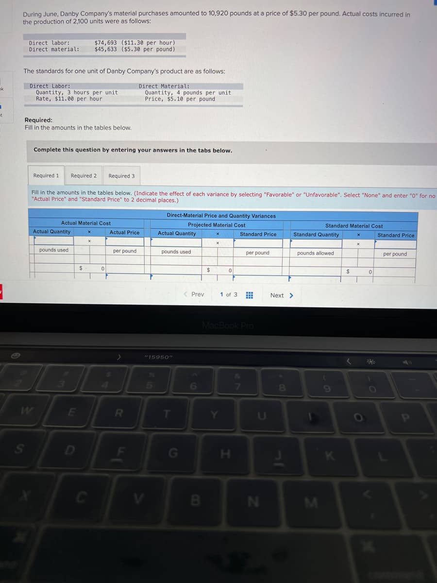 During June, Danby Company's material purchases amounted to 10,920 pounds at a price of $5.30 per pound. Actual costs incurred in
the production of 2,100 units were as follows:
Direct labor:
Direct material:
$74,693 ($11.30 per hour)
$45,633 ($5.30 per pound)
The standards for one unit of Danby Company's product are as follows:
Direct Labor:
Quantity, 3 hours per unit
Rate, $11.00 per hour
Direct Material:
Quantity, 4 pounds per unit
Price, $5.10 per pound
ok
at
Required:
Fill in the amounts in the tables below.
Complete this question by entering your answers in the tabs below.
Required 1
Required 2
Required 3
Fill in the amounts in the tables below. (Indicate the effect of each variance by selecting "Favorable" or "Unfavorable". Select "None" and enter "0" for no
"Actual Price" and "Standard Price" to 2 decimal places.)
Direct-Material Price and Quantity Variances
Actual Material Cost
Projected Material Cost
Standard Material Cost
Actual Quantity
Actual Price
Actual Quantity
Standard Price
Standard Quantity
Standard Price
pounds used
per pound
pounds used
per pound
pounds allowed
per pound
%24
2$
< Prev
1 of 3
Next >
MacBook Pro
"15950"
6
69
W
E
T
OP
D
G
H.
B
N
