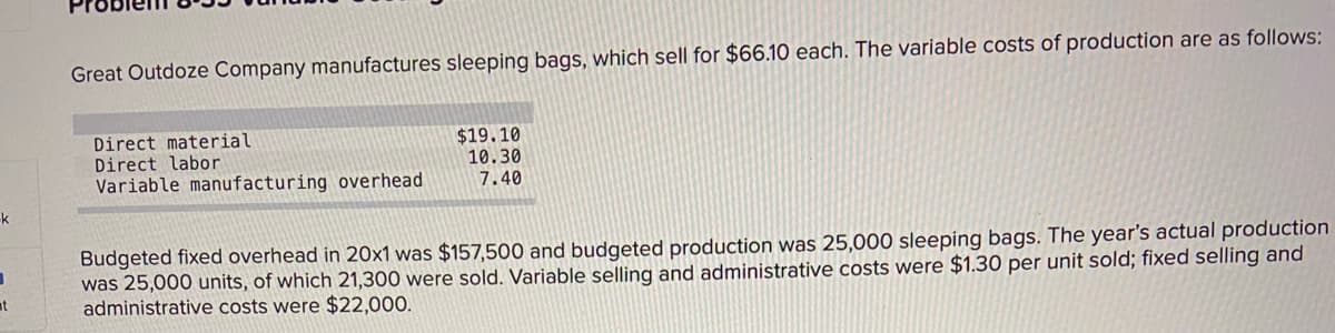 Great Outdoze Company manufactures sleeping bags, which sell for $66.10 each. The variable costs of production are as follows:
Direct material
Direct labor
Variable manufacturing overhead
$19.10
10.30
7.40
k
Budgeted fixed overhead in 20x1 was $157,500 and budgeted production was 25,000 sleeping bags. The year's actual production
was 25,000 units, of which 21,300 were sold. Variable selling and administrative costs were $1.30 per unit sold; fixed selling and
administrative costs were $22,000.
at
