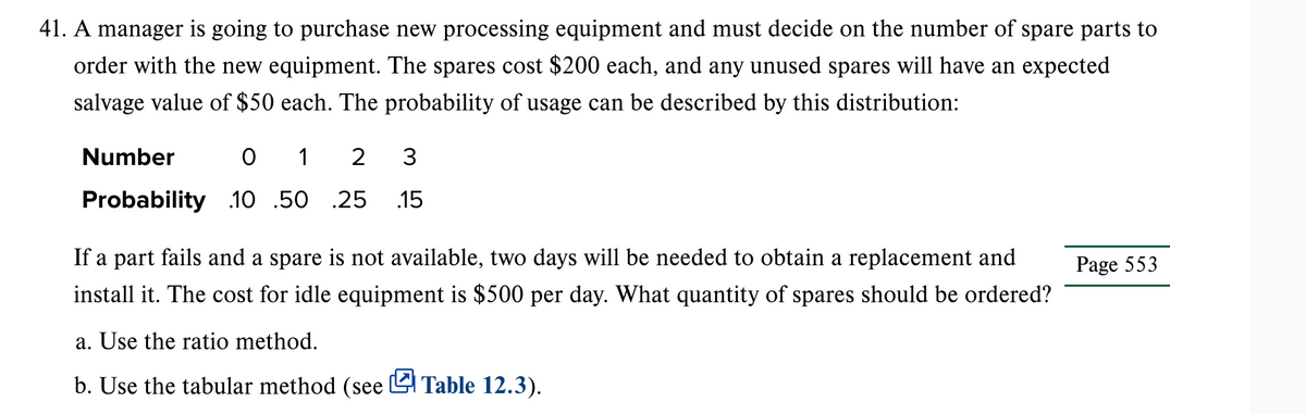 41. A manager is going to purchase new processing equipment and must decide on the number of spare parts to
order with the new equipment. The spares cost $200 each, and any unused spares will have an expected
salvage value of $50 each. The probability of usage can be described by this distribution:
Number
0 1 2 3
Probability 10 .50 .25 15
If a part fails and a spare is not available, two days will be needed to obtain a replacement and
install it. The cost for idle equipment is $500 per day. What quantity of spares should be ordered?
a. Use the ratio method.
b. Use the tabular method (see Table 12.3).
Page 553
