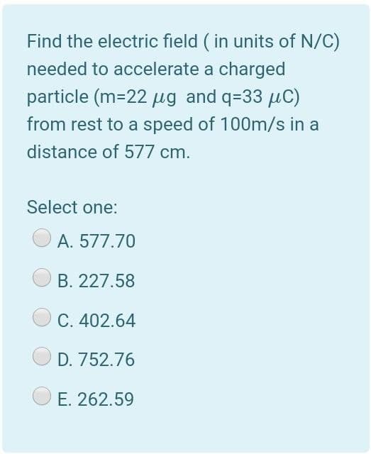 Find the electric field ( in units of N/C)
needed to accelerate a charged
particle (m=22 µg and q=33 µC)
from rest to a speed of 100m/s in a
distance of 577 cm.
Select one:
A. 577.70
B. 227.58
C. 402.64
D. 752.76
E. 262.59
