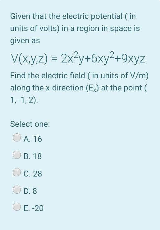 Given that the electric potential ( in
units of volts) in a region in space is
given as
V(x.y,z) = 2x²y+6xy²+9xyz
Find the electric field ( in units of V/m)
along the x-direction (Ex) at the point (
1, -1, 2).
Select one:
А. 16
В. 18
C. 28
D. 8
Е. -20
