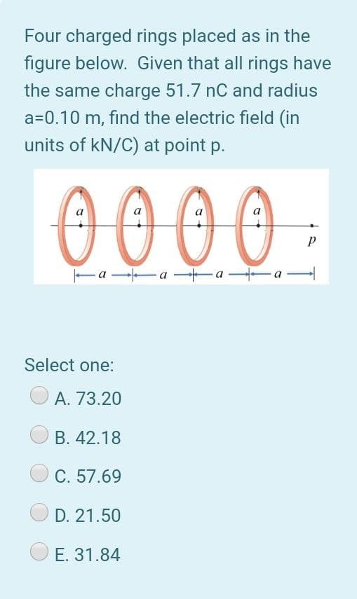 Four charged rings placed as in the
figure below. Given that all rings have
the same charge 51.7 nC and radius
a=0.10 m, find the electric field (in
units of kN/C) at point p.
0000
a
a
Fa a a -a
Select one:
А. 73.20
В. 42.18
C. 57.69
D. 21.50
Е. 31.84
