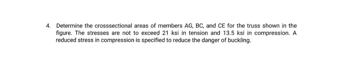 4. Determine the crosssectional areas of members AG, BC, and CE for the truss shown in the
figure. The stresses are not to exceed 21 ksi in tension and 13.5 ksi in compression. A
reduced stress in compression is specified to reduce the danger of buckling.
