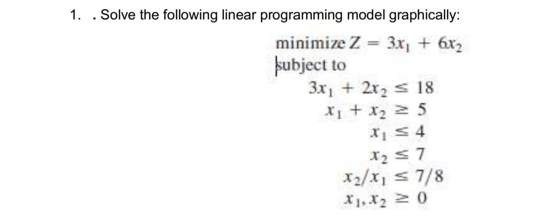 1. . Solve the following linear programming model graphically:
minimize Z
3x, + 6x2
þubject to
3x1 + 2x2 s 18
S z ir + Ix
X1 S 4
X2 57
x2/x, s 7/8
X1, X2 0
