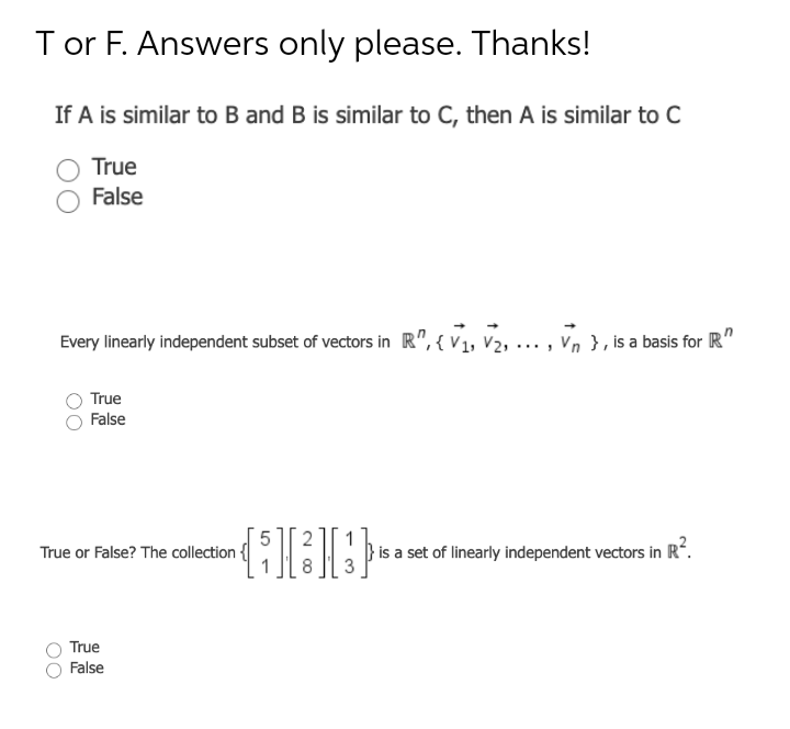 T or F. Answers only please. Thanks!
If A is similar to B and B is similar to C, then A is similar to C
True
False
Every linearly independent subset of vectors in R", { V1, V2, .
V2, ... , Vn }, is a basis for R"
True
False
True or False? The collection {
is a set of linearly independent vectors in R.
True
False
