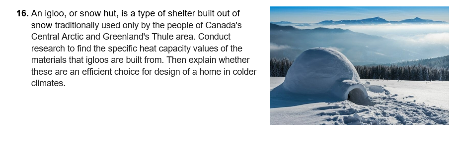 16. An igloo, or snow hut, is a type of shelter built out of
snow traditionally used only by the people of Canada's
Central Arctic and Greenland's Thule area. Conduct
research to find the specific heat capacity values of the
materials that igloos are built from. Then explain whether
these are an efficient choice for design of a home in colder
climates.
