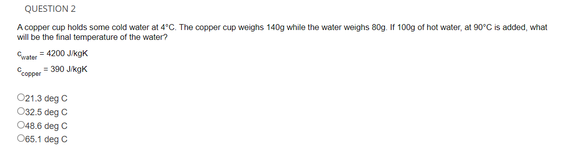 QUESTION 2
A copper cup holds some cold water at 4°C. The copper cup weighs 140g while the water weighs 80g. If 100g of hot water, at 90°C is added, what
will be the final temperature of the water?
= 4200 J/kgK
Cwater
= 390 J/kgK
Ссоррer
021.3 deg C
032.5 deg C
048.6 deg C
065.1 deg C
