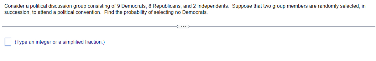 Consider a political discussion group consisting of 9 Democrats, 8 Republicans, and 2 Independents. Suppose that two group members are randomly selected, in
succession, to attend a political convention. Find the probability of selecting no Democrats.
(Type an integer or a simplified fraction.)

