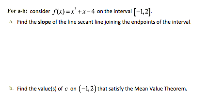 For a-b: consider f(x)=x* +x-4 on the interval [-1,2].
a. Find the slope of the line secant line joining the endpoints of the interval.
b. Find the value(s) of c on (-1,2) that satisfy the Mean Value Theorem.
