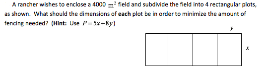 A rancher wishes to enclose a 4000 m² field and subdivide the field into 4 rectangular plots,
as shown. What should the dimensions of each plot be in order to minimize the amount of
fencing needed? (Hint: Use P= 5x+8y)
У
х
