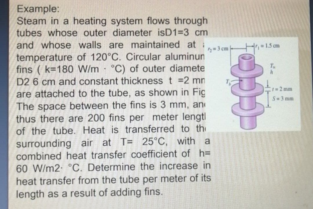 Example:
Steam in a heating system flows through
tubes whose outer diameter isD1=3 cm
and whose walls are maintained at:
= 1.5 cm
2= 3 cm
temperature of 120°C. Circular aluminun
fins ( k=180 W/m °C) of outer diamete
D2 6 cm and constant thickness t =2 mn
T
r32 mm
are attached to the tube, as shown in Fig
The space between the fins is 3 mm, an
thus there are 200 fins per meter lengtl
of the tube. Heat is transferred to th
surrounding air at T= 25°C, with a
combined heat transfer coefficient of h=
60 W/m2 °C. Determine the increase in
heat transfer from the tube per meter of its
length as a result of adding fins.
S 3 mm
