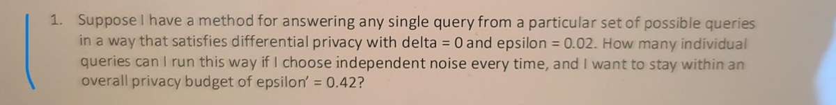1. Suppose I have a method for answering any single query from a particular set of possible queries
in a way that satisfies differential privacy with delta = 0 and epsilon = 0.02. How many individual
queries can I run this way if I choose independent noise every time, and I want to stay within an
overall privacy budget of epsilon' = 0.42?
%3D
