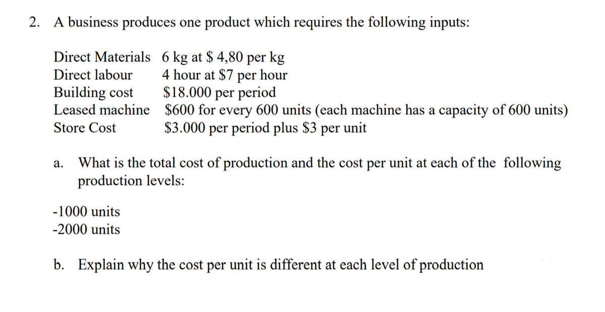 2. A business produces one product which requires the following inputs:
Direct Materials 6 kg at $ 4,80 per kg
4 hour at $7 per hour
$18.000 per period
Direct labour
Building cost
Leased machine $600 for every 600 units (each machine has a capacity of 600 units)
Store Cost
$3.000 per period plus $3
per
unit
What is the total cost of production and the cost per unit at each of the following
production levels:
а.
-1000 units
-2000 units
b. Explain why the cost per unit is different at each level of production
