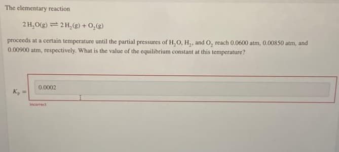 The elementary reaction
2H,O(g) = 2H,(g) +0,(g)
proceeds at a certain temperature until the partial pressures of H,O, H,, and O, reach 0.0600 atm, 0.00850 atm, and
0.00900 atm, respectively. What is the value of the equilibrium constant at this temperature?
0.0002
K, =
incorrect
