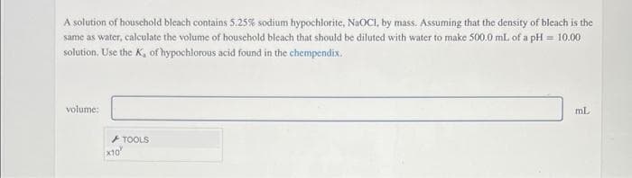 A solution of housechold bleach contains 5.25% sodium hypochlorite, NAOCI, by mass. Assuming that the density of bleach is the
same as water, calculate the volume of houschold bleach that should be diluted with water to make 500.0 mL. of a pH = 10.00
solution. Use the K, of hypochlorous acid found in the chempendix.
volume:
ml
TOOLS
x10
