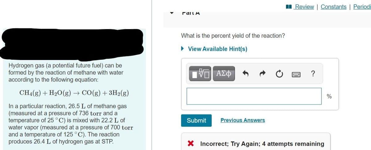 I Review | Constants | Periodi
rail A
What is the percent yield of the reaction?
• View Available Hint(s)
Hydrogen gas (a potential future fuel) can be
formed by the reaction of methane with water
according to the following equation:
CH4(g) + H20(g) → CO(g) + 3H2(g)
%
In a particular reaction, 26.5 L of methane gas
(measured at a pressure of 736 torr and a
temperature of 25 °C) is mixed with 22.2 L of
water vapor (measured at a pressure of 700 torr
and a temperature of 125 °C). The reaction
produces 26.4 L of hydrogen gas at STP.
Submit
Previous Answers
X Incorrect; Try Again; 4 attempts remaining
