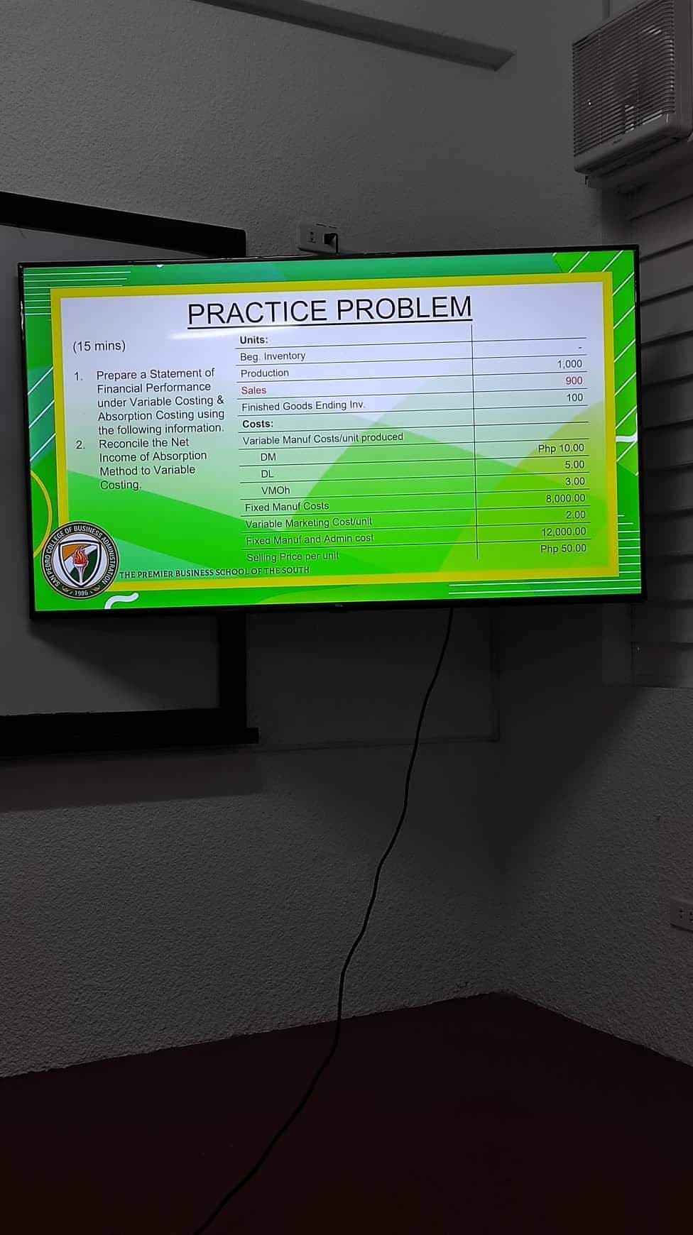 (15 mins)
NYS
1
2.
COLLEGE OF
BUS ADMIN
1986
Prepare a Statement of
Financial Performance
under Variable Costing &
Absorption Costing using
the following information.
Reconcile the Net
Income of Absorption.
Method to Variable
Costing.
Ta
PRACTICE PROBLEM
Units:
Beg. Inventory
Production
Sales
Finished Goods Ending Inv.
Costs:
Variable Manuf Costs/unit produced
DM
DL
VMOh
ATION
Fixed Manuf Costs
Variable Marketing Cost/unit
Fixed Manuf and Admin cost
Selling Price per unit
THE PREMIER BUSINESS SCHOOL OF THE SOUTH
1,000
900
100
Php 10.00
5.00
3.00
8,000.00
2.00
12,000.00
Php 50.00