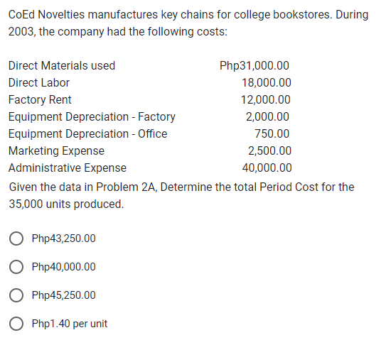CoEd Novelties manufactures key chains for college bookstores. During
2003, the company had the following costs:
Direct Materials used
Direct Labor
Factory Rent
Equipment Depreciation - Factory
Equipment Depreciation - Office
Marketing Expense
Administrative Expense
Given the data in Problem 2A, Determine the total Period Cost for the
35,000 units produced.
Php43,250.00
Php40,000.00
Php45,250.00
Php1.40 per unit
Php31,000.00
18,000.00
12,000.00
2,000.00
750.00
2,500.00
40,000.00