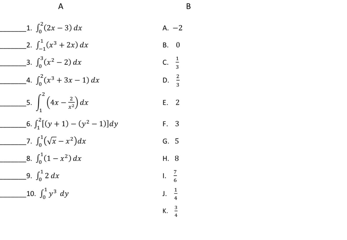 А
В
_1. (2x – 3) dx
А. —2
_2. L (x3 + 2x) dx
В. 0
_3. '(x² – 2) dx
1
С.
3
4. x3 + 3х — 1) dx
2
D.
2
5.
Е. 2
p(– x+)
_6. S,1v + 1) – (y² – 1)]dy
_7. S(V- x²)dx
8. (1- x²) dx
F. 3
G. 5
Н. 8
_9. f 2 dx
7
I.
10. у3 dy
1
J.
4
3
4
K.

