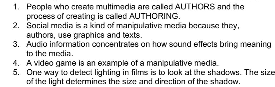 1. People who create multimedia are called AUTHORS and the
process of creating is called AUTHORING.
2. Social media is a kind of manipulative media because they,
authors, use graphics and texts.
3. Audio information concentrates on how sound effects bring meaning
to the media.
4. A video game is an example of a manipulative media.
5. One way to detect lighting in films is to look at the shadows. The size
of the light determines the size and direction of the shadow.

