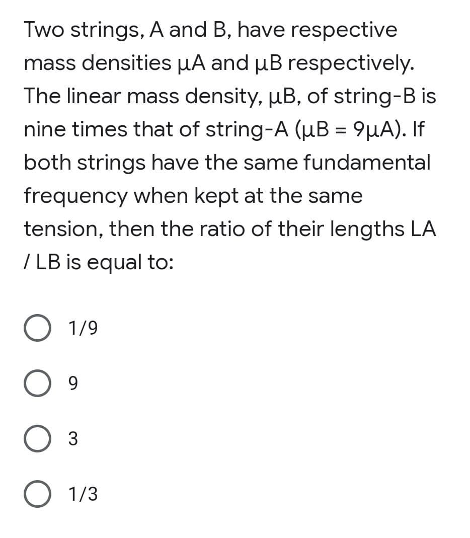 Two strings, A and B, have respective
mass densities µA and µB respectively.
The linear mass density, µB, of string-B is
nine times that of string-A (µB = 9µA). If
both strings have the same fundamental
frequency when kept at the same
tension, then the ratio of their lengths LA
/ LB is equal to:
O 1/9
O 9
3
O 1/3
