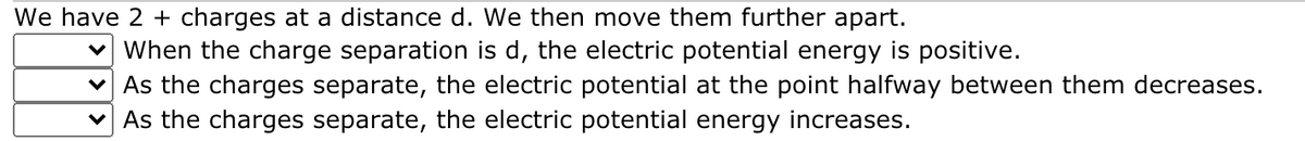 We have 2 + charges at a distance d. We then move them further apart.
v When the charge separation is d, the electric potential energy is positive.
v As the charges separate, the electric potential at the point halfway between them decreases.
v As the charges separate, the electric potential energy increases.
