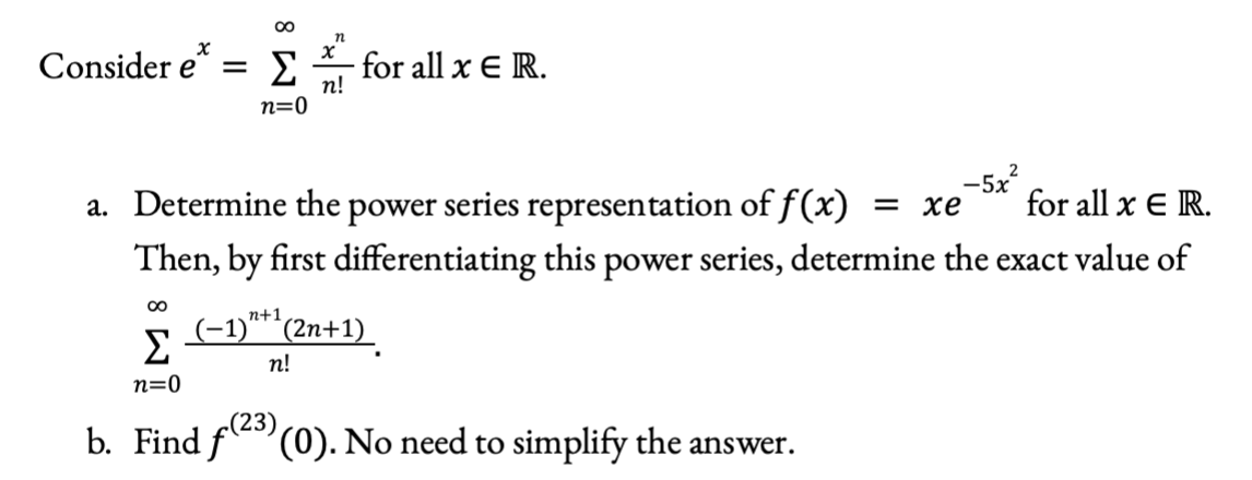 Consider e*
for all x E R.
n!
n=0
-5x?
for all x E R.
a. Determine the power series representation of f(x)
Then, by first differentiating this power series, determine the exact value of
= xe
n+1
Σ
(-1)**(2n+1)_
п!
n=0
(23)
b. Find f (0). No need to simplify the answer.
8 W
