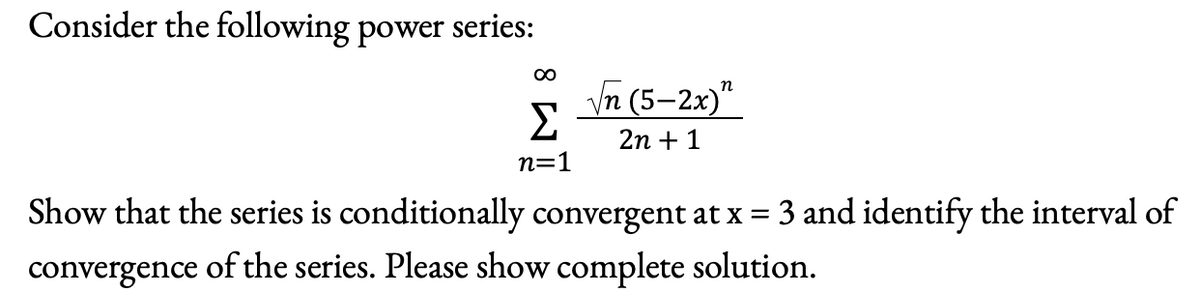 Consider the following power
series:
00
Vn (5-2x)"
п
Σ
2n + 1
n=1
Show that the series is conditionally convergent at x = 3 and identify the interval of
of the series. Please show complete solution.
convergence
