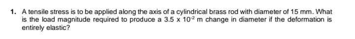 1. A tensile stress is to be applied along the axis of a cylindrical brass rod with diameter of 15 mm. What
is the load magnitude required to produce a 3.5 x 102 m change in diameter if the deformation is
entirely elastic?
