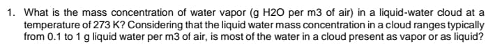 1. What is the mass concentration of water vapor (g H2O per m3 of air) in a liquid-water doud at a
temperature of 273 K? Considering that the liquid water mass concentration in a cloud ranges typically
from 0.1 to 1 g liquid water per m3 of air, is most of the water in a cloud present as vapor or as liquid?
