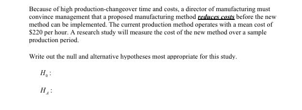 Because of high production-changeover time and costs, a director of manufacturing must
convince management that a proposed manufacturing method reduces costs before the new
method can be implemented. The current production method operates with a mean cost of
$220 per hour. A research study will measure the cost of the new method over a sample
production period.
Write out the null and alternative hypotheses most appropriate for this study.
Н.:
Н
