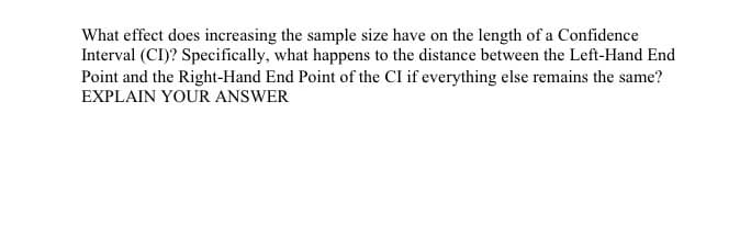 What effect does increasing the sample size have on the length of a Confidence
Interval (CI)? Specifically, what happens to the distance between the Left-Hand End
Point and the Right-Hand End Point of the CI if everything else remains the same?
EXPLAIN YOUR ANSWER
