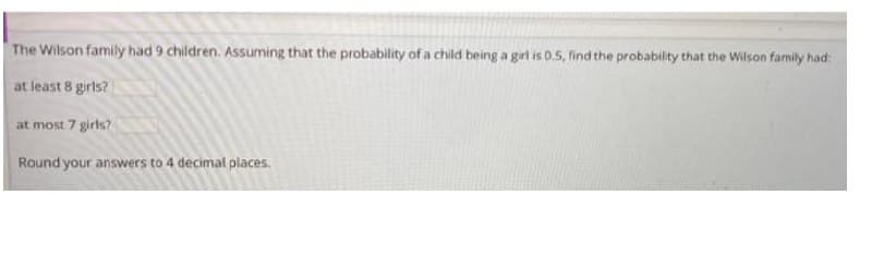 The Wilson family had 9 children. ASsuming that the probability of a child being a girl is 0.5, find the probability that the Wilson family had:
at least 8 girls?
at most 7 girls?
Round your answers to 4 decimal places.
