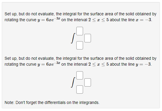 Set up, but do not evaluate, the integral for the surface area of the solid obtained by
3x
6xe 3¹ on the interval 2 < x < 5 about the line x = -3.
rotating the curve y
=
Set up, but do not evaluate, the integral for the surface area of the solid obtained by
rotating the curve y = 6xe-3 on the interval 2 < x < 5 about the line y = -3.
20
Note: Don't forget the differentials on the integrands.