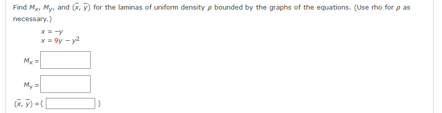 Find Mx, My, and (x, y) for the laminas of uniform density p bounded by the graphs of the equations. (Use rho for p as
necessary.)
x = -y
x = 9y – y2
Mx =
My =
(x, ỹ) = |
