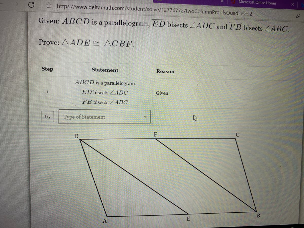 Microsoft Office Home
Ô https://www.deltamath.com/student/solve/12776772/twoColumnProofsQuadLevel2
Given: ABCD is a parallelogram, ED bisects ZADC and FB bisects ZABC.
Prove: ΔADE ΔΟΒF.
Step
Statement
Reason
ABCD is a parallelogram
1
ED bisects ZADC
Given
FB bisects ZABC
try
Type of Statement
D
F
E
A

