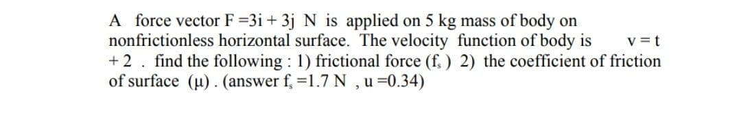 A force vector F =3i + 3j N is applied on 5 kg mass of body on
nonfrictionless horizontal surface. The velocity function of body is
+ 2. find the following : 1) frictional force (f, ) 2) the coefficient of friction
of surface (u). (answer f, =1.7 N ,u =0.34)
V = t

