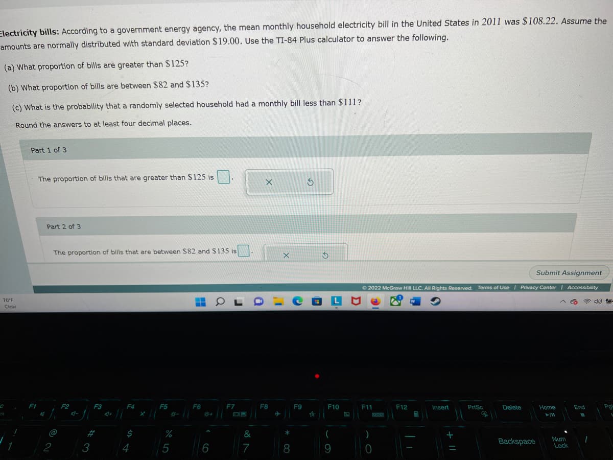 Electricity bills: According to a government energy agency, the mean monthly household electricity bill in the United States in 2011 was $108.22. Assume the
amounts are normally distributed with standard deviation $19.00. Use the TI-84 Plus calculator to answer the following.
(a) What proportion of bills are greater than $125?
(b) What proportion of bills are between $82 and $135?
(c) What is the probability that a randomly selected household had a monthly bill less than $111?
Round the answers to at least four decimal places.
70°F
Clear
Part 1 of 3
F1
The proportion of bills that are greater than $125 is
Part 2 of 3
The proportion of bills that are between $82 and $135 is
@
2
F2
3
F3
4+
F4
$
4
F5
%
5
H
F6
6
0
F7
&
7
X
F8
X
*
8
S
F9
S
COLM
F10
(
9
S
Submit Assignment
Ⓒ2022 McGraw Hill LLC. All Rights Reserved. Terms of Use | Privacy Center | Accessibility
☎ :))
F11
add
)
0
F12
Insert
+
PrtSc
Delete
Backspace
Home
►/11
End
Num 1
Lock
Pgl
V