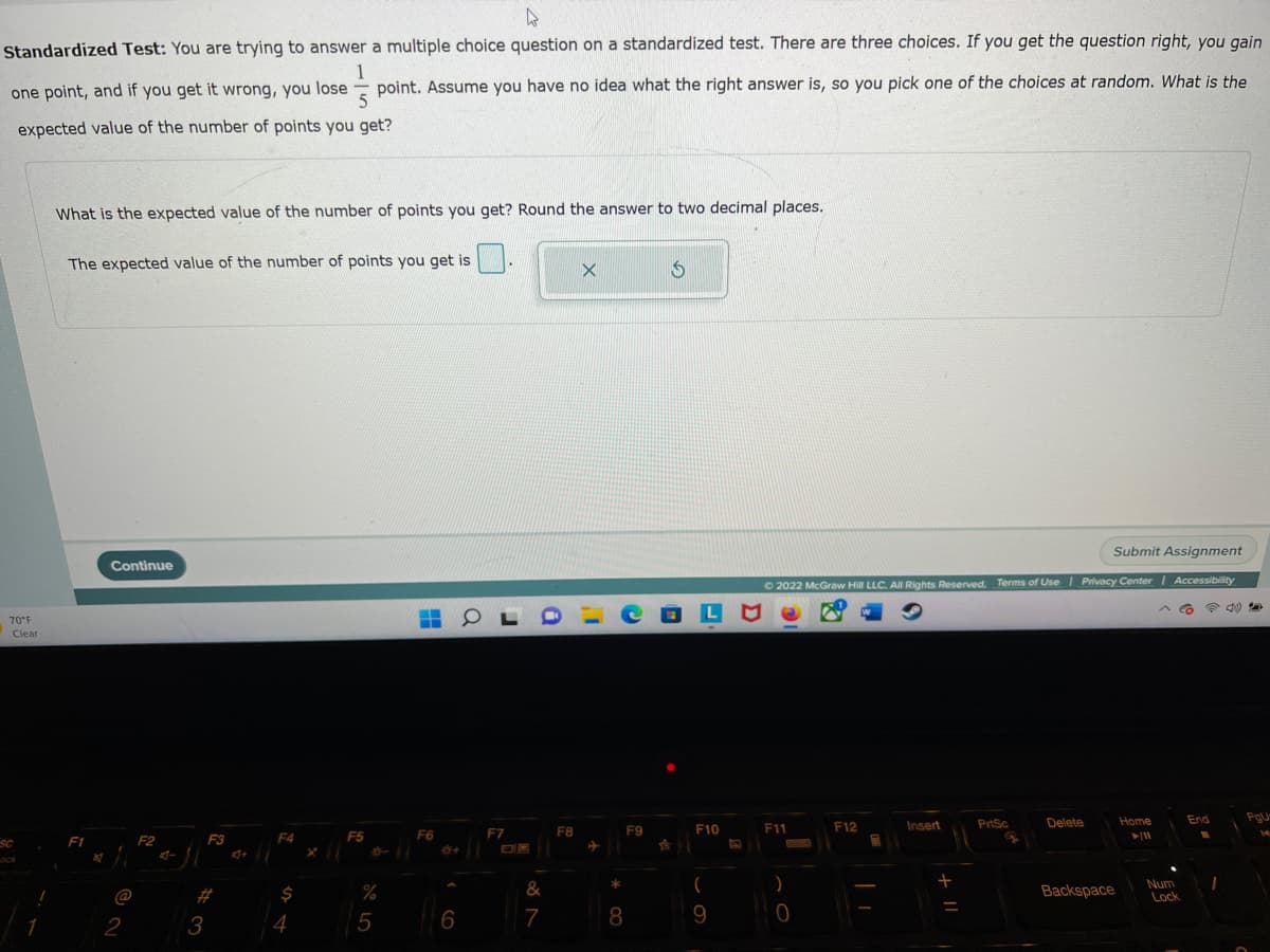 4
Standardized Test: You are trying to answer a multiple choice question on a standardized test. There are three choices. If you get the question right, you gain
1
one point, and if you get it wrong, you lose point. Assume you have no idea what the right answer is, so you pick one of the choices at random. What is the
5
expected value of the number of points you get?
70°F
Clear
SC
What is the expected value of the number of points you get? Round the answer to two decimal places.
The expected value of the number of points you get is
F1
Continue
@
2
F2
4-
3
F3
4+
F4
$
4
F5
%
5
F6
6
OLD CELE
F7
&
7
X Ś
F8
* 00
F9
8
F10
(
9
Submit Assignment
Ⓒ2022 McGraw Hill LLC. All Rights Reserved. Terms of Use | Privacy Center | Accessibility
F11
)
0
F12
Insert
+
PrtSc
Delete
Backspace
Home
► 11
^ Co
Num
Lock
End
B
I
4)
PgU
14