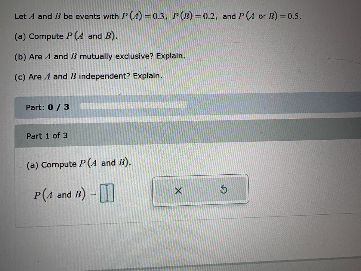 Let A and B be events with P (4) = 0.3, P (B)=0.2, and P (A or B)=0.5.
(a) Compute P(A and B).
(b) Are A and B mutually exclusive? Explain.
(c) Are A and B independent? Explain.
Part: 0 / 3
Part 1 of 3
(a) Compute P (A and B).
P(4 and B) =
X