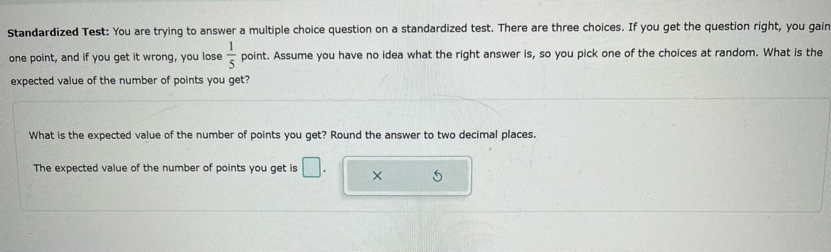 Standardized Test: You are trying to answer a multiple choice question on a standardized test. There are three choices. If you get the question right, you gain
1
one point, and if you get it wrong, you lose point. Assume you have no idea what the right answer is, so you pick one of the choices at random. What is the
5
expected value of the number of points you get?
What is the expected value of the number of points you get? Round the answer to two decimal places.
The expected value of the number of points you get is
X
$