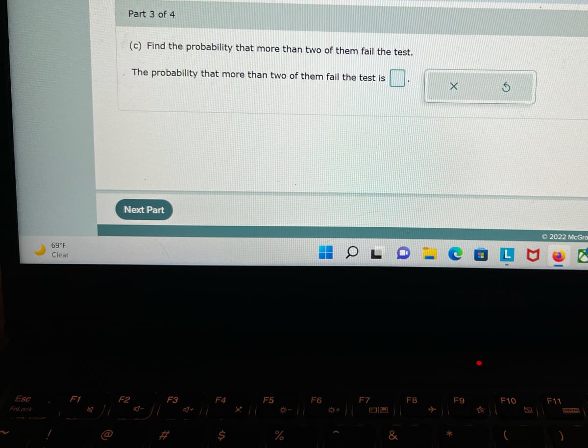 Esc
FnLock
69°F
Clear
F1
Part 3 of 4
(c) Find the probability that more than two of them fail the test.
The probability that more than two of them fail the test is
Next Part
F2
F3
F4
$
F5
%
F6
O
F7
09
&
F8
F9
*
F10
Ⓒ2022 McGra
F11
GOD