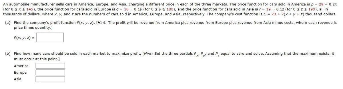 An automobile manufacturer sells cars in America, Europe, and Asia, charging a different price in each of the three markets. The price function for cars sold in America is p = 29 - 0.2x
(for 0 sxs 145), the price function for cars sold in Europe is g = 18 - 0.1y (for 0 sys 180), and the price function for cars sold in Asia isr = 19 - 0.1z (for 0 szs 190), all in
thousands of dollars, where x, y, and z are the numbers of cars sold in America, Europe, and Asia, respectively. The company's cost function is C = 23 + 7(x + y + z) thousand dollars.
(a) Find the company's profit function P(x, y, z). [Hint: The profit will be revenue from America plus revenue from Europe plus revenue from Asia minus costs, where each revenue is
price times quantity.]
P(x, y, z) =
(b) Find how many cars should be sold in each market to maximize profit. [Hint: Set the three partials P, P and P equal to zero and solve. Assuming that the maximum exists, it
must occur at this point.]
America
Europe
Asia
